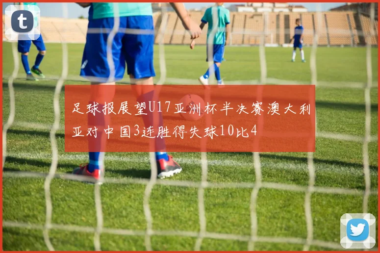 足球报展望U17亚洲杯半决赛澳大利亚对中国3连胜得失球10比4