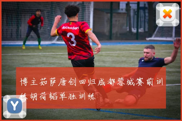 博主茹萨唐创回归成都蓉城赛前训练胡荷韬单独训练