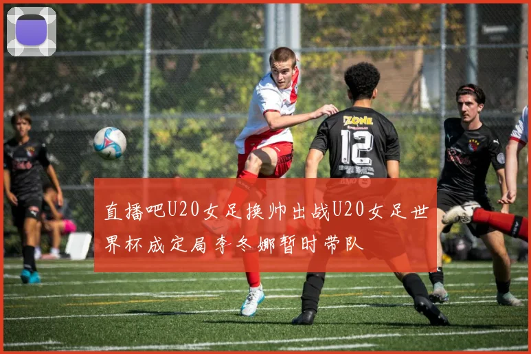 直播吧U20女足换帅出战U20女足世界杯成定局李冬娜暂时带队